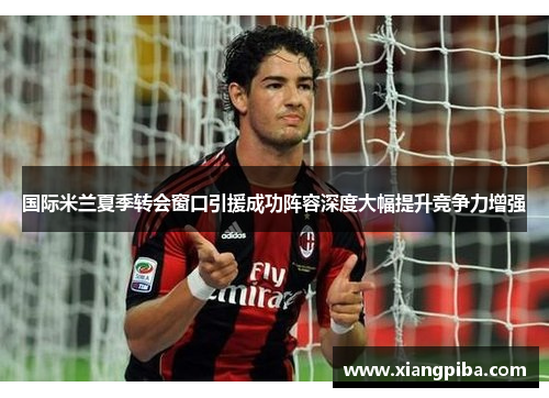 国际米兰夏季转会窗口引援成功阵容深度大幅提升竞争力增强